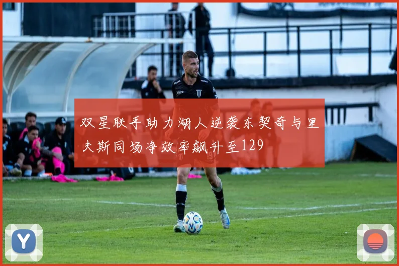 双星联手助力湖人逆袭东契奇与里夫斯同场净效率飙升至129