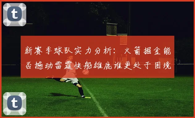 新赛季球队实力分析：火箭掘金能否撼动雷霆快船雄鹿谁更处于困境