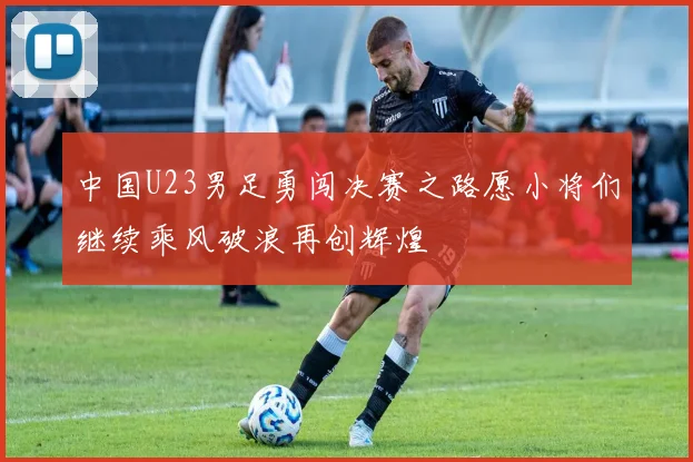 中国U23男足勇闯决赛之路愿小将们继续乘风破浪再创辉煌