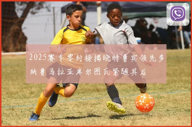 2025赛季零封榜揭晓特鲁宾领先多纳鲁马拉亚库尔图瓦紧随其后