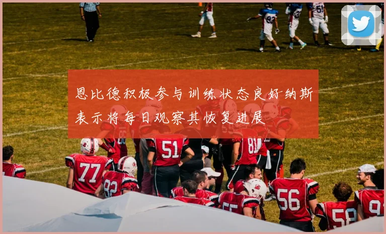 恩比德积极参与训练状态良好纳斯表示将每日观察其恢复进展