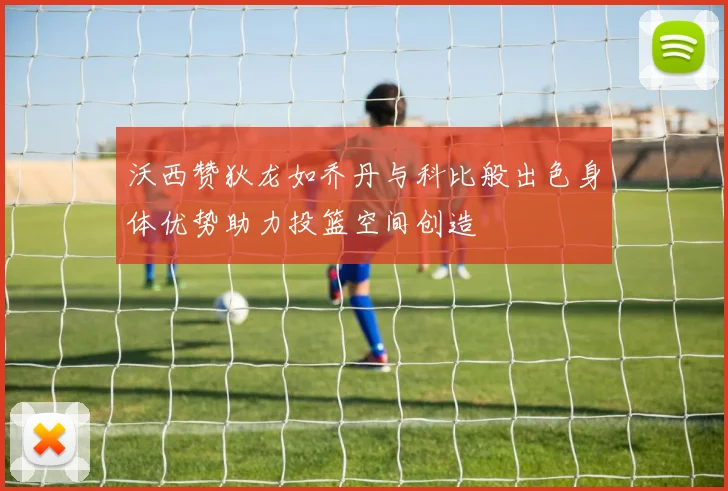 沃西赞狄龙如乔丹与科比般出色身体优势助力投篮空间创造