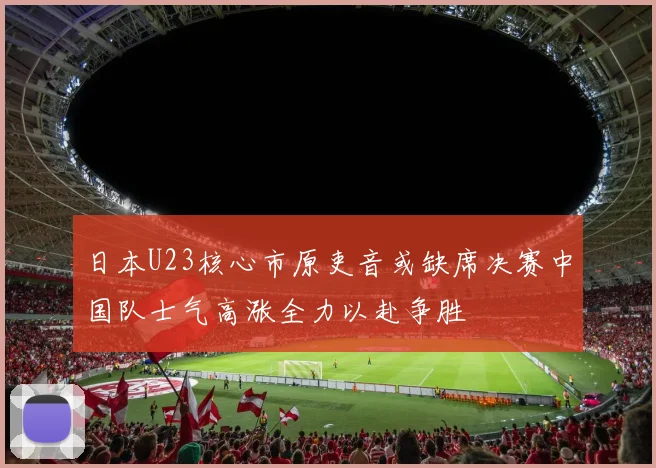 日本U23核心市原吏音或缺席决赛中国队士气高涨全力以赴争胜