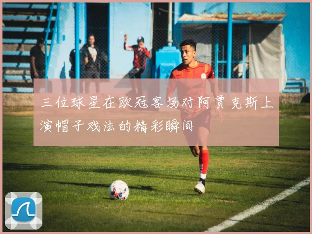 三位球星在欧冠客场对阿贾克斯上演帽子戏法的精彩瞬间