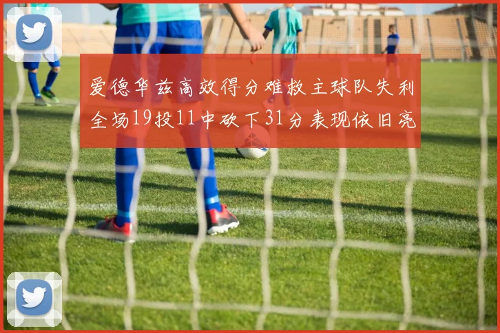 爱德华兹高效得分难救主球队失利全场19投11中砍下31分表现依旧亮眼