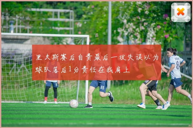里夫斯赛后自责最后一攻失误以为球队落后1分责任在我肩上