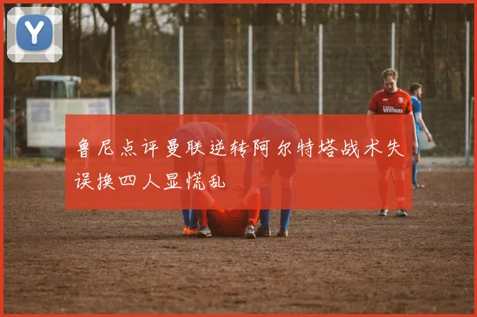 鲁尼点评曼联逆转阿尔特塔战术失误换四人显慌乱