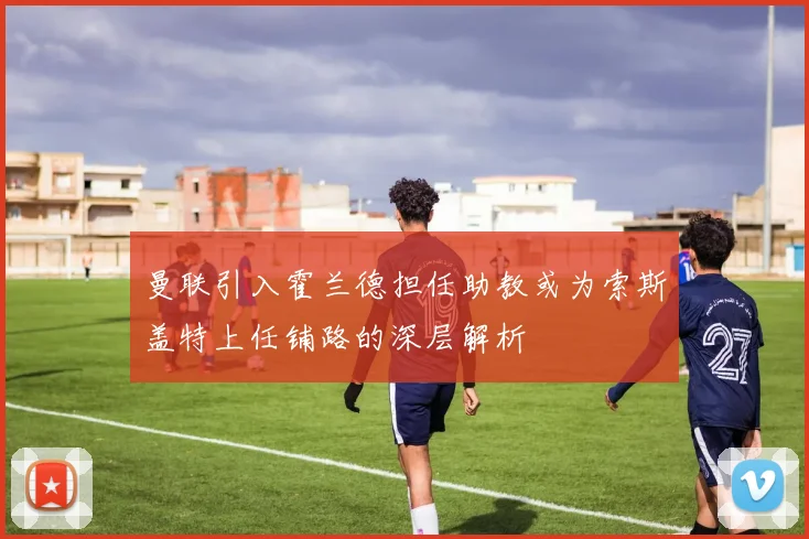 曼联引入霍兰德担任助教或为索斯盖特上任铺路的深层解析