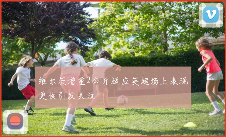 维尔茨增重2公斤适应英超场上表现更快引发关注