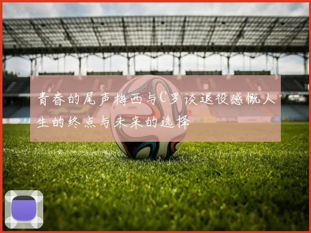 青春的尾声梅西与C罗谈退役感慨人生的终点与未来的选择