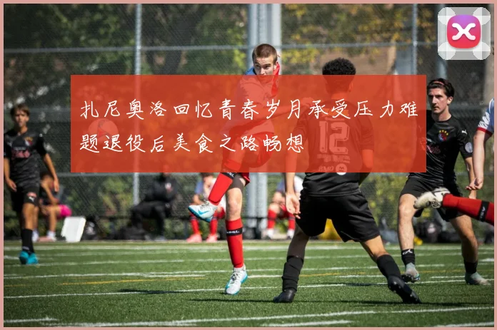 扎尼奥洛回忆青春岁月承受压力难题退役后美食之路畅想