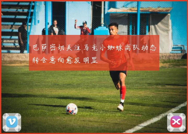 巴萨密切关注马竞小蜘蛛离队动态转会意向愈发明显