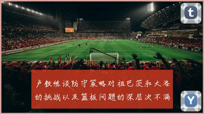 卢教练谈防守策略对祖巴茨和大洛的挑战以及篮板问题的深层次不满