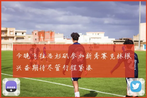 今晚飞往洛杉矶参加新秀赛克林根兴奋期待尽管行程紧凑