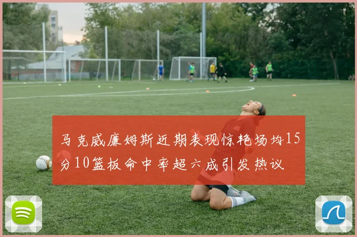 马克威廉姆斯近期表现惊艳场均15分10篮板命中率超六成引发热议