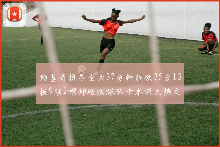 约基奇拼尽全力37分钟狂砍35分13板9助2帽却难救球队于水深火热之中