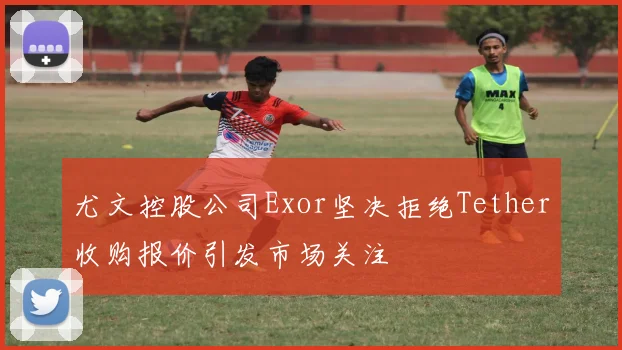 尤文控股公司Exor坚决拒绝Tether收购报价引发市场关注