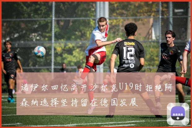 诺伊尔回忆离开沙尔克U19时拒绝阿森纳选择坚持留在德国发展