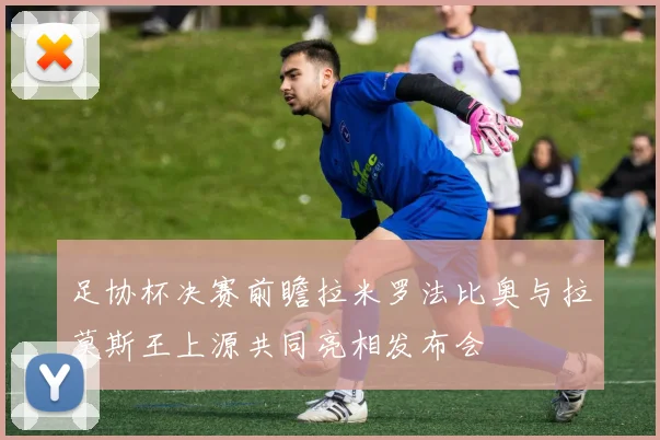 足协杯决赛前瞻拉米罗法比奥与拉莫斯王上源共同亮相发布会