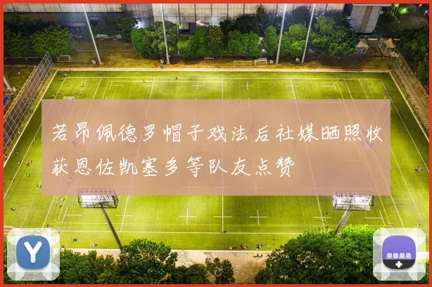 若昂佩德罗帽子戏法后社媒晒照收获恩佐凯塞多等队友点赞