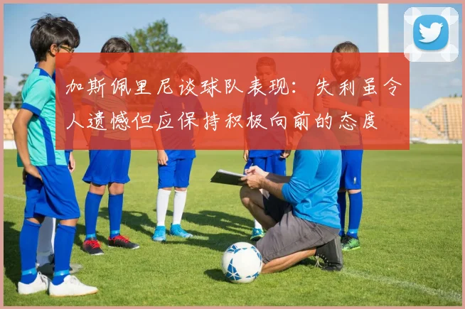 加斯佩里尼谈球队表现：失利虽令人遗憾但应保持积极向前的态度