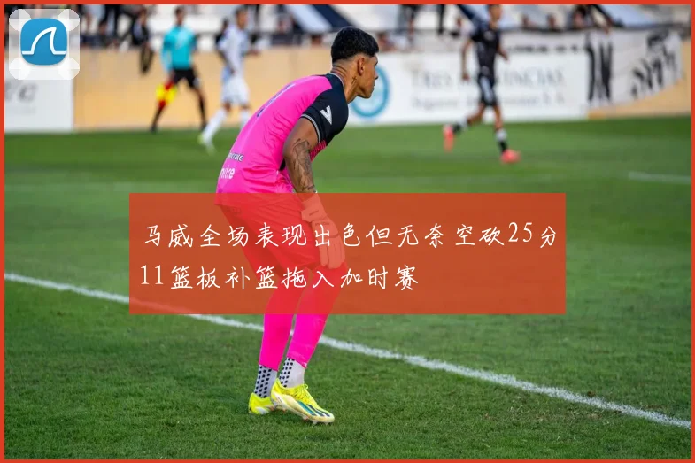 马威全场表现出色但无奈空砍25分11篮板补篮拖入加时赛