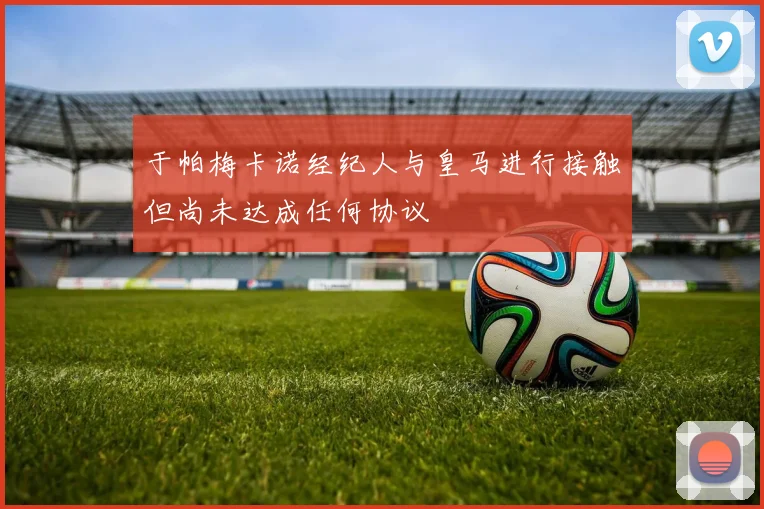 于帕梅卡诺经纪人与皇马进行接触但尚未达成任何协议