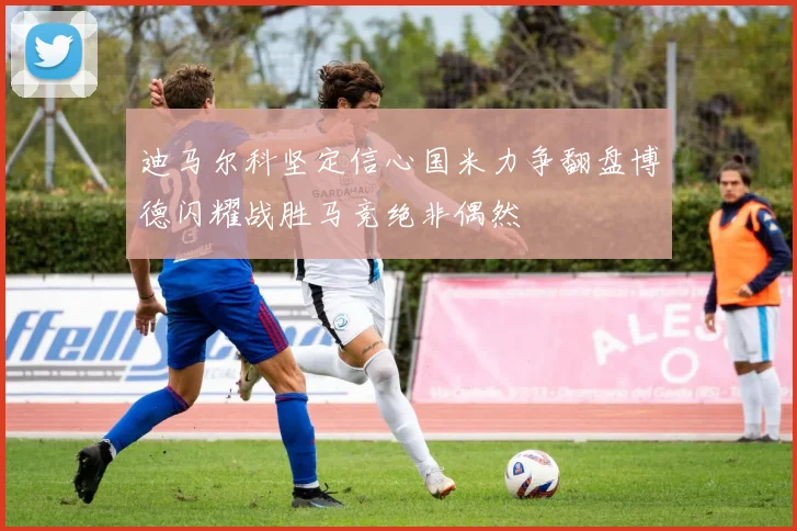 迪马尔科坚定信心国米力争翻盘博德闪耀战胜马竞绝非偶然