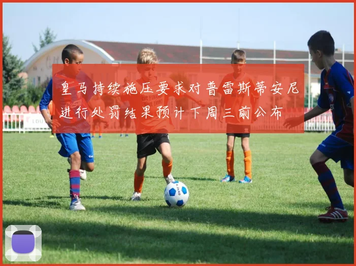 皇马持续施压要求对普雷斯蒂安尼进行处罚结果预计下周三前公布