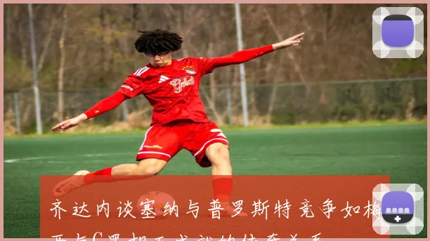 齐达内谈塞纳与普罗斯特竞争如梅西与C罗相互成就的传奇关系