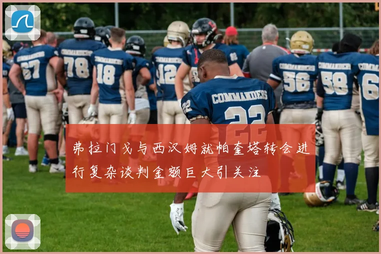 弗拉门戈与西汉姆就帕奎塔转会进行复杂谈判金额巨大引关注
