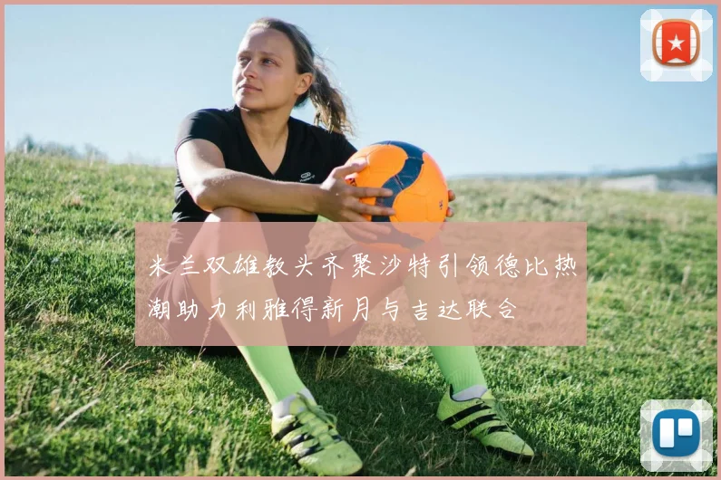 米兰双雄教头齐聚沙特引领德比热潮助力利雅得新月与吉达联合