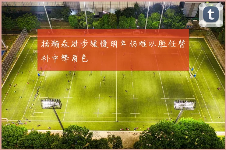 杨瀚森进步缓慢明年仍难以胜任替补中锋角色