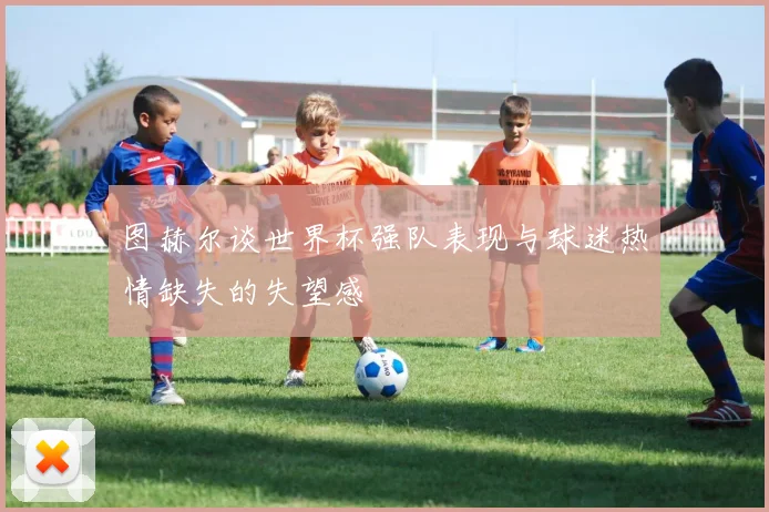 图赫尔谈世界杯强队表现与球迷热情缺失的失望感