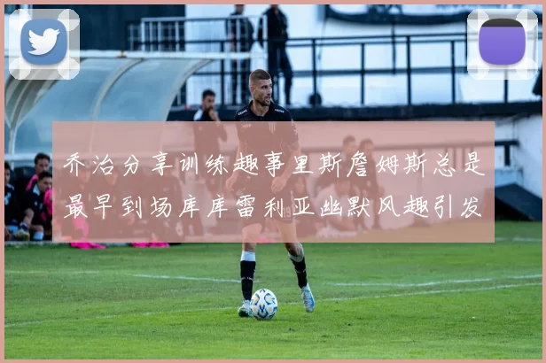 乔治分享训练趣事里斯詹姆斯总是最早到场库库雷利亚幽默风趣引发笑声