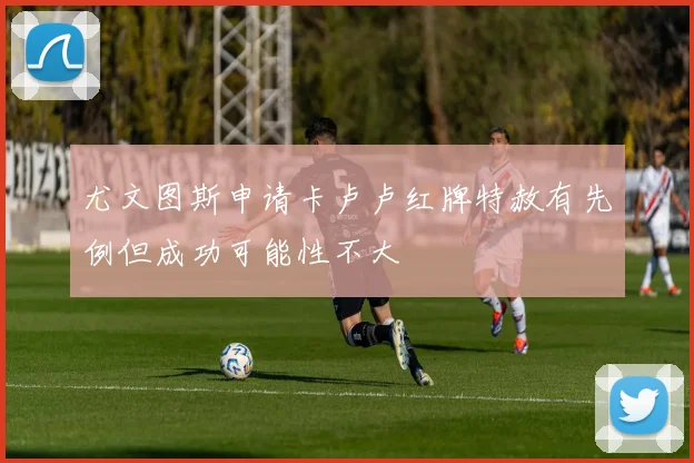 尤文图斯申请卡卢卢红牌特赦有先例但成功可能性不大