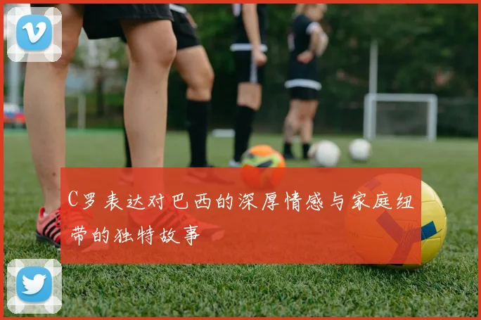 C罗表达对巴西的深厚情感与家庭纽带的独特故事