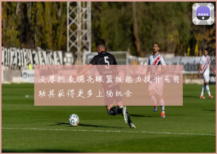 淡厚然表现亮眼篮板能力提升或将助其获得更多上场机会