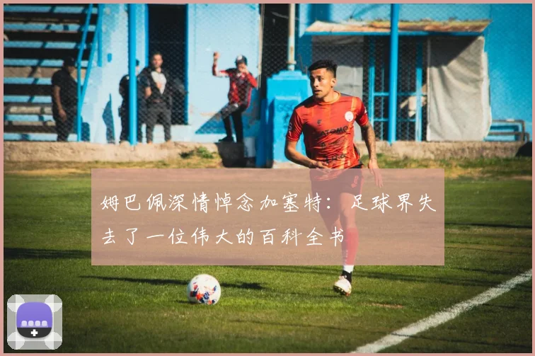 姆巴佩深情悼念加塞特：足球界失去了一位伟大的百科全书